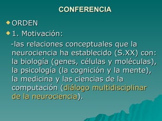 CONFERENCIA ORDEN  1. Motivación:  -las relaciones conceptuales que la neurociencia ha establecido (S.XX) con: la biología (genes, células y moléculas), la psicología (la cognición y la mente), la medicina y las ciencias de la computación ( diálogo multidisciplinar de la neurociencia ). 