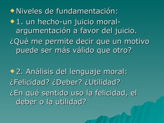 Niveles de fundamentación: 1. un hecho-un juicio moral-argumentación a favor del juicio. ¿Qué me permite decir que un motivo puede ser más válido que otro?   2. Análisis del lenguaje moral: ¿Felicidad? ¿Deber? ¿Utilidad? ¿En qué sentido uso la felicidad, el deber o la utilidad? 