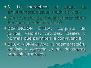 3. Lo metaético:  el modo de argumentación es un modo de vida. ¿En esos tres puntos anteriores cómo funciona la reflexión ética? DISTINCIÓN ÉTICA: conjunto de juicios, valores, virtudes, ideales y normas que permiten la convivencia. ÉTICA NORMATIVA: Fundamentación, análisis y vigencia ,o no, de ciertos principios morales. 