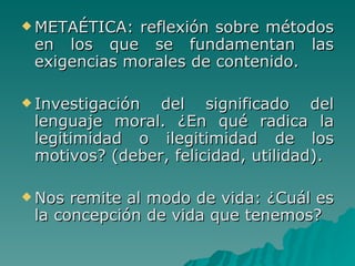 METAÉTICA: reflexión sobre métodos en los que se fundamentan las exigencias morales de contenido. Investigación del significado del lenguaje moral. ¿En qué radica la legitimidad o ilegitimidad de los motivos? (deber, felicidad, utilidad). Nos remite al modo de vida: ¿Cuál es la concepción de vida que tenemos? 