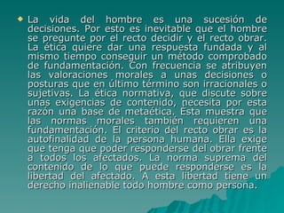 La vida del hombre es una sucesión de decisiones. Por esto es inevitable que el hombre se pregunte por el recto decidir y el recto obrar. La ética quiere dar una respuesta fundada y al mismo tiempo conseguir un método comprobado de fundamentación. Con frecuencia se atribuyen las valoraciones morales a unas decisiones o posturas que en último término son irracionales o sujetivas. La ética normativa, que discute sobre unas exigencias de contenido, necesita por esta razón una base de metaética. Ésta muestra que las normas morales también requieren una fundamentación. El criterio del recto obrar es la autofinalidad de la persona humana. Ella exige que tenga que poder responderse del obrar frente a todos los afectados. La norma suprema del contenido de lo que puede responderse es la libertad del afectado. A esta libertad tiene un derecho inalienable todo hombre como persona. 