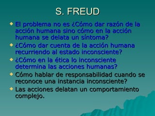 S. FREUD El problema no es ¿Cómo dar razón de la acción humana sino cómo en la acción humana se delata un síntoma? ¿Cómo dar cuenta de la acción humana recurriendo al estado inconsciente? ¿Cómo en la ética lo inconsciente determina las acciones humanas? Cómo hablar de responsabilidad cuando se reconoce una instancia inconsciente? Las acciones delatan un comportamiento complejo. 