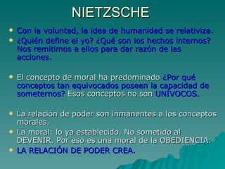 NIETZSCHE  Con la voluntad, la idea de humanidad se relativiza. ¿Quién define el yo? ¿Qué son los hechos internos? Nos remitimos a ellos para dar razón de las acciones. El concepto de moral ha predominado  ¿Por qué conceptos tan equivocados poseen la capacidad de someternos?  Esos conceptos no son  UNÍVOCOS. La relación de poder son inmanentes a los conceptos morales. La moral: lo ya establecido. No sometido al DEVENIR. Por eso es una moral de la OBEDIENCIA. LA RELACIÓN DE PODER CREA. 