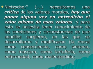 Nietzsche:“ (...) necesitamos una  crítica   de los valores morales,  hay que poner alguna vez en entredicho el valor mismo de esos valores   -y para esto se necesita tener conocimiento de las condiciones y circunstancias de que aquéllos surgieron, en las que se desarrollaron y modificaron (la moral como consecuencia, como síntoma, como máscara, como tartufería, como enfermedad, como malentendido;  