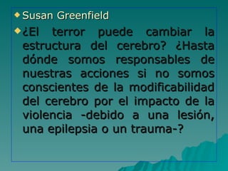 Susan Greenfield ¿El terror puede cambiar la estructura del cerebro? ¿Hasta dónde somos responsables de nuestras acciones si no somos conscientes de la modificabilidad del cerebro por el impacto de la violencia -debido a una lesión, una epilepsia o un trauma-? 