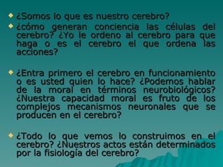 ¿Somos lo que es nuestro cerebro? ¿cómo generan conciencia las células del cerebro? ¿Yo le ordeno al cerebro para que haga o es el cerebro el que ordena las acciones?  ¿Entra primero el cerebro en funcionamiento o es usted quien lo hace? ¿Podemos hablar de la moral en términos neurobiológicos? ¿Nuestra capacidad moral es fruto de los complejos mecanismos neuronales que se producen en el cerebro? ¿Todo lo que vemos lo construimos en el cerebro? ¿Nuestros actos están determinados por la fisiología del cerebro?  