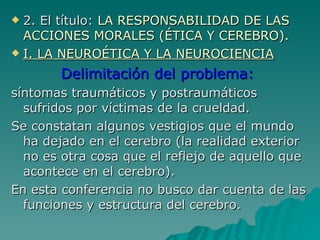 2. El título:  LA RESPONSABILIDAD DE LAS ACCIONES MORALES (ÉTICA Y CEREBRO). I. LA NEUROÉTICA Y LA NEUROCIENCIA Delimitación del problema:  síntomas traumáticos y postraumáticos sufridos por víctimas de la crueldad. Se constatan algunos vestigios que el mundo ha dejado en el cerebro (la realidad exterior no es otra cosa que el reflejo de aquello que acontece en el cerebro). En esta conferencia no busco dar cuenta de las funciones y estructura del cerebro. 