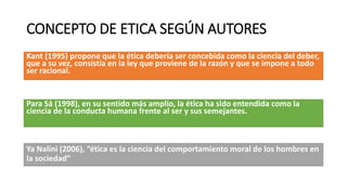 CONCEPTO DE ETICA SEGÚN AUTORES
Kant (1995) propone que la ética debería ser concebida como la ciencia del deber,
que a su vez, consistía en la ley que proviene de la razón y que se impone a todo
ser racional.
Para Sá (1998), en su sentido más amplio, la ética ha sido entendida como la
ciencia de la conducta humana frente al ser y sus semejantes.
Ya Nalini (2006), “ética es la ciencia del comportamiento moral de los hombres en
la sociedad”
 