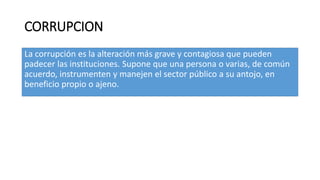CORRUPCION
La corrupción es la alteración más grave y contagiosa que pueden
padecer las instituciones. Supone que una persona o varias, de común
acuerdo, instrumenten y manejen el sector público a su antojo, en
beneficio propio o ajeno.
 