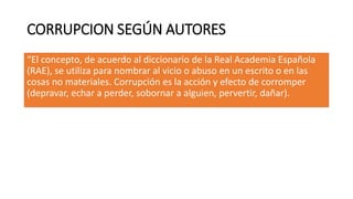CORRUPCION SEGÚN AUTORES
“El concepto, de acuerdo al diccionario de la Real Academia Española
(RAE), se utiliza para nombrar al vicio o abuso en un escrito o en las
cosas no materiales. Corrupción es la acción y efecto de corromper
(depravar, echar a perder, sobornar a alguien, pervertir, dañar).
 