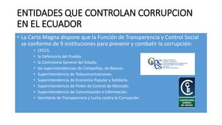 ENTIDADES QUE CONTROLAN CORRUPCION
EN EL ECUADOR
• La Carta Magna dispone que la Función de Transparencia y Control Social
se conforme de 9 instituciones para prevenir y combatir la corrupción:
• CPCCS.
• la Defensoría del Pueblo.
• la Contraloría General del Estado.
• las superintendencias de Compañías, de Bancos.
• Superintendencia de Telecomunicaciones.
• Superintendencia de Economía Popular y Solidaria.
• Superintendencia de Poder de Control de Mercado.
• Superintendencia de Comunicación e Información.
• Secretaría de Transparencia y Lucha contra la Corrupción.
 