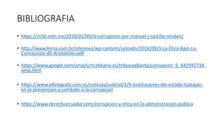 BIBLIOGRAFIA
• https://m50.com.mx/2018/01/09/la-corrupcion-por-manuel-j-castillo-rendon/
• http://www.fema.com.br/sitenovo/wp-content/uploads/2016/09/3-La-Ética-Bajo-La-
Concepción-de-Aristóteles.pdf
• https://www.google.com/amp/s/m.eldiario.es/tribunaabierta/corrupcion_6_642945718.
amp.html
• https://www.eltelegrafo.com.ec/noticias/judicial/1/9-instituciones-del-estado-trabajan-
en-la-prevencion-y-combate-a-la-corrupcion
• https://www.derechoecuador.com/corrupcion-y-etica-en-la-administracion-publica
 