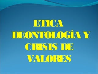 ETICA
DEONTOLOGÍA Y
CRISIS DE
VALORES
 