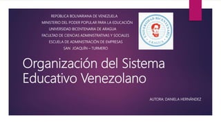 Organización del Sistema
Educativo Venezolano
REPÚBLICA BOLIVARIANA DE VENEZUELA
MINISTERIO DEL PODER POPULAR PARA LA EDUCACIÓN
UNIVERSIDAD BICENTENARIA DE ARAGUA
FACULTAD DE CIENCIAS ADMINISTRATIVAS Y SOCIALES
ESCUELA DE ADMINISTRACIÓN DE EMPRESAS
SAN JOAQUÍN – TURMERO
AUTORA: DANIELA HERNÁNDEZ
 