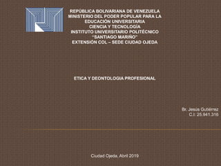 REPÚBLICA BOLIVARIANA DE VENEZUELA
MINISTERIO DEL PODER POPULAR PARA LA
EDUCACIÓN UNIVERSITARIA
CIENCIA Y TECNOLOGÍA
INSTITUTO UNIVERSITARIO POLITÉCNICO
“SANTIAGO MARIÑO”
EXTENSIÓN COL – SEDE CIUDAD OJEDA
ETICA Y DEONTOLOGIA PROFESIONAL
Br. Jesús Gutiérrez
C.I: 25.941.316
Ciudad Ojeda, Abril 2019
 