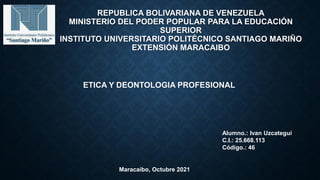 REPUBLICA BOLIVARIANA DE VENEZUELA
MINISTERIO DEL PODER POPULAR PARA LA EDUCACIÓN
SUPERIOR
INSTITUTO UNIVERSITARIO POLITÉCNICO SANTIAGO MARIÑO
EXTENSIÓN MARACAIBO
ETICA Y DEONTOLOGIA PROFESIONAL
Alumno.: Ivan Uzcategui
C.I.: 25.668.113
Código.: 46
Maracaibo, Octubre 2021
 