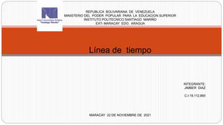 REPUBLICA BOLIVARIANA DE VENEZUELA
MINISTERIO DEL PODER POPULAR PARA LA EDUCACION SUPERIOR
INSTITUTO POLITECNICO SANTIAGO MARIÑO
EXT- MARACAY EDO. ARAGUA
Línea de tiempo
INTEGRANTE:
JIMBER DIAZ
C.I:19.112.860
MARACAY 22 DE NOVIEMBRE DE 2021
 