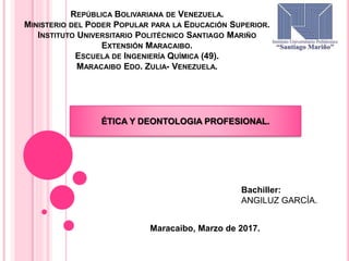 REPÚBLICA BOLIVARIANA DE VENEZUELA.
MINISTERIO DEL PODER POPULAR PARA LA EDUCACIÓN SUPERIOR.
INSTITUTO UNIVERSITARIO POLITÉCNICO SANTIAGO MARIÑO
EXTENSIÓN MARACAIBO.
ESCUELA DE INGENIERÍA QUÍMICA (49).
MARACAIBO EDO. ZULIA- VENEZUELA.
Maracaibo, Marzo de 2017.
Bachiller:
ANGILUZ GARCÍA.
ÉTICA Y DEONTOLOGIA PROFESIONAL.
 