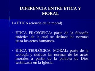 DIFERENCIA ENTRE ETICA Y
MORAL
La ÉTICA (ciencia de la moral)
-

ÉTICA FILOSÓFICA: parte de la filosofía
práctica de la cual se deduce las normas
para los actos humanos.

-

ÉTICA TEOLÓGICA: MORAL: parte de la
teología y deduce las normas de los actos
morales a partir de la palabra de Dios
testificada en la Iglesia.

 
