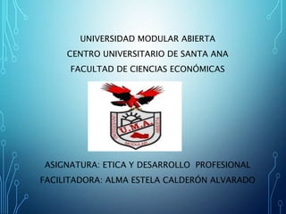 UNIVERSIDAD MODULAR ABIERTA
CENTRO UNIVERSITARIO DE SANTA ANA
FACULTAD DE CIENCIAS ECONÓMICAS
ASIGNATURA: ETICA Y DESARROLLO PROFESIONAL
FACILITADORA: ALMA ESTELA CALDERÓN ALVARADO
 