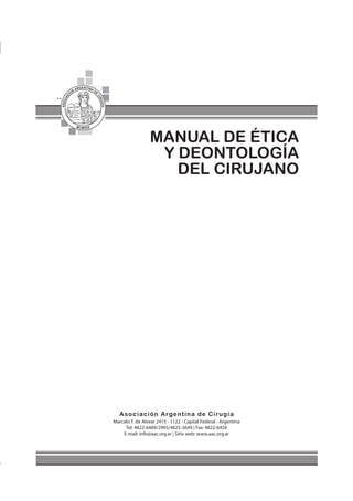 1
Manual de Ética y Deontología del Cirujano
MANUAL DE ÉTICA
Y DEONTOLOGÍA
DEL CIRUJANO
Marcelo T. de Alvear 2415 - 1122 - Capital Federal - Argentina
Tel: 4822-6489/2905/4825-3649 | Fax: 4822-6458
E-mail: info@aac.org.ar | Sitio web: www.aac.org.ar
 