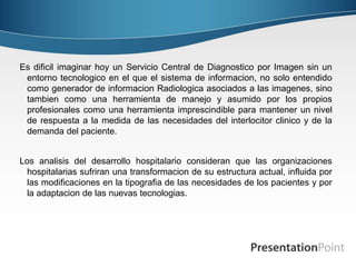 Es dificil imaginar hoy un Servicio Central de Diagnostico por Imagen sin un
entorno tecnologico en el que el sistema de informacion, no solo entendido
como generador de informacion Radiologica asociados a las imagenes, sino
tambien como una herramienta de manejo y asumido por los propios
profesionales como una herramienta imprescindible para mantener un nivel
de respuesta a la medida de las necesidades del interlocitor clinico y de la
demanda del paciente.
Los analisis del desarrollo hospitalario consideran que las organizaciones
hospitalarias sufriran una transformacion de su estructura actual, influida por
las modificaciones en la tipografia de las necesidades de los pacientes y por
la adaptacion de las nuevas tecnologias.
 