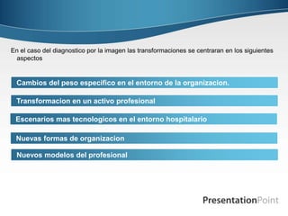 Cambios del peso especifico en el entorno de la organizacion.
Nuevos modelos del profesional
En el caso del diagnostico por la imagen las transformaciones se centraran en los siguientes
aspectos
Transformacion en un activo profesional
Escenarios mas tecnologicos en el entorno hospitalario
Nuevas formas de organizacion
 