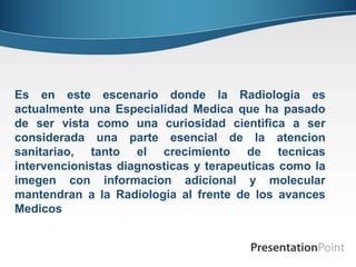 Es en este escenario donde la Radiologia es
actualmente una Especialidad Medica que ha pasado
de ser vista como una curiosidad cientifica a ser
considerada una parte esencial de la atencion
sanitariao, tanto el crecimiento de tecnicas
intervencionistas diagnosticas y terapeuticas como la
imegen con informacion adicional y molecular
mantendran a la Radiologia al frente de los avances
Medicos
 