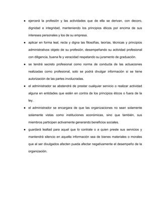 ● ejercerá la profesión y las actividades que de ella se derivan, con decoro,
dignidad e integridad, manteniendo los principios éticos por encima de sus
intereses personales y los de su empresa.
● aplicar en forma leal, recta y digna las filosofías, teorías, técnicas y principios
administrativos objeto de su profesión, desempeñando su actividad profesional
con diligencia, buena fe y veracidad respetando su juramento de graduación.
● se tendrá secreto profesional como norma de conducta de las actuaciones
realizadas como profesional, solo se podrá divulgar información si se tiene
autorización de las partes involucradas.
● el administrador se abstendrá de prestar cualquier servicio o realizar actividad
alguna en entidades que estén en contra de los principios éticos o fuera de la
ley.
● el administrador se encargara de que las organizaciones no sean solamente
solamente vistas como instituciones económicas, sino que también, sus
miembros participen activamente generando beneficios sociales.
● guardará lealtad para aquel que lo contrate o a quien preste sus servicios y
mantendrá silencio en aquella información sea de bienes materiales o morales
que al ser divulgados afecten pueda afectar negativamente el desempeño de la
organización.
 