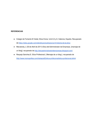 REFERENCIAS
● Colegio de Fomento El Vedat, Etica Civica: Und 4,5 y 6, Valencia, España. Recuperado
de https://sites.google.com/site/eticacivica4oeso/ud-4-historia-de-la-etica
● Marulanda,J. (30 de Abril de 2011) Etica del Administrador de Empresas. {mansaje de
un blog}. recuperado de http://eticaadministradordeempresas.blogspot.com/
● Requejo Sanchez.E. Etica Profesional. { Mensaje de un blog }. recuperado de
http://www.monografias.com/trabajos82/etica-profecional/etica-profecional.shtml
 
