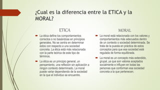 ¿Cual es la diferencia entre la ETICA y la
MORAL?
ETICA
 La ética define los comportamientos
correctos o no basándose en principios
generales. No se centra en determinar
estos con respecto a una sociedad
concreta. La ética está más relacionada
con la parte teórica de este tipo de
términos.
 La ética es un principio general, un
pensamiento, una reflexión sin aplicación a
ningún contexto determinado. La moral
puede variar dependiendo de la sociedad
en la que el individuo se encuentre.
MORAL
 La moral está relacionada con los valores y
comportamientos más adecuados dentro
de un contexto o sociedad determinada. Se
trata de la puesta en práctica de estos
conceptos para que esa sociedad esté
regulada de forma equilibrada.
 La moral es un concepto más extendido,
grupal, ya que son valores aceptados
socialmente e influyen en todas las
personas que conforman esa sociedad
concreta a la que pertenecen.
 