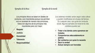 Ejemplosde la ética: Ejemplosde la moral:
Los principios éticos se basan en ideales de
conducta y son importantes porque nos permiten
vivir en sociedad de manera más armoniosa.
Estos son algunos de los principios más
importantes para vivir mejor:
• Respeto
• Justicia
• Honestidad
• Tolerancia
• Responsabilidad
Los sistemas morales varían según cada cultura
y pueden modificarse con el paso del tiempo.
En cualquier caso, son guías de conducta
social. Algunos ejemplos de moral en la vida
cotidiana pueden ser:
• Tratar a los demás como queremos ser
tratados
• Comportarnos adecuadamente en
público
• Ser solidarios con quien lo necesita
• Decir la verdad
• Actuar siempre con honradez
 