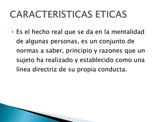 Es el hecho real que se da en la mentalidad de algunas personas, es un conjunto de normas a saber, principio y razones que un sujeto ha realizado y establecido como una línea directriz de su propia conducta. 