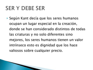 Según Kant decía que los seres humanos ocupan un lugar especial en la creación, donde se han considerado distintos de todas las criaturas y no solo diferentes sino mejores, los seres humanos tienen un valor intrínseco esto es dignidad que los hace valiosos sobre cualquier precio. 