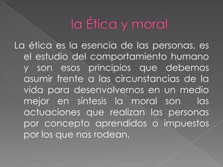 La ética es la esencia de las personas, es
  el estudio del comportamiento humano
  y son esos principios que debemos
  asumir frente a las circunstancias de la
  vida para desenvolvernos en un medio
  mejor en síntesis la moral son       las
  actuaciones que realizan las personas
  por concepto aprendidos o impuestos
  por los que nos rodean.
 