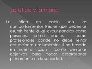 La    ética     en     cabio    son    los
  comportamientos Reales que debemos
  asumir frente a las circunstancias como
  personas,    como     padres       como
  profesionales donde no debe reinar
  actuaciones costumbristas si no basado
  en nuestra razón        como personas
  objetivas para poder desarróllanos
  plenamente en la sociedad.
 