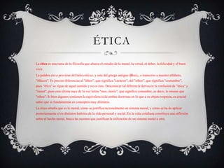ÉTICA
La ética es una rama de la filosofía que abarca el estudio de la moral, la virtud, el deber, la felicidad y el buen
vivir.
La palabra ética proviene del latín ethĭcus, y este del griego antiguo ἠθικός, o transcrito a nuestro alfabeto,
"êthicos". Es preciso diferenciar al "êthos", que significa "carácter", del "ethos", que significa "costumbre",
pues "ética" se sigue de aquel sentido y no es éste. Desconocer tal diferencia deriva en la confusión de "ética" y
"moral", pues esta última nace de la voz latina "mor, moris", que significa costumbre, es decir, lo mismo que
"ethos". Si bien algunos sostienen la equivalencia de ambas doctrinas en lo que a su objeto respecta, es crucial
saber que se fundamentan en conceptos muy distintos.
La ética estudia qué es lo moral, cómo se justifica racionalmente un sistema moral, y cómo se ha de aplicar
posteriormente a los distintos ámbitos de la vida personal y social. En la vida cotidiana constituye una reflexión
sobre el hecho moral, busca las razones que justifican la utilización de un sistema moral u otro.
 