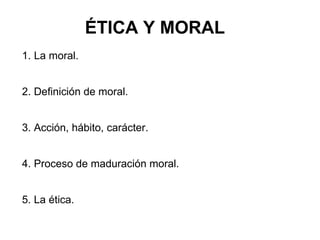 ÉTICA Y MORAL
1. La moral.


2. Definición de moral.


3. Acción, hábito, carácter.


4. Proceso de maduración moral.


5. La ética.
 