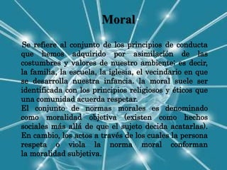 Moral
Se refiere al conjunto de los principios de conducta
que hemos adquirido por asimilación de las
costumbres y valores de nuestro ambiente; es decir,
la familia, la escuela, la iglesia, el vecindario en que
se desarrolla nuestra infancia. la moral suele ser
identificada con los principios religiosos y éticos que
una comunidad acuerda respetar.
El conjunto de normas morales es denominado
como moralidad objetiva (existen como hechos
sociales más allá de que el sujeto decida acatarlas).
En cambio, los actos a través de los cuales la persona
respeta o viola la norma moral conforman
la moralidad subjetiva.
 