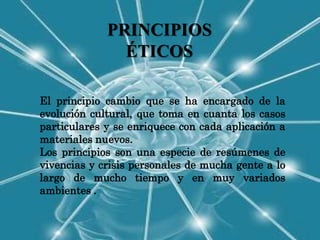 PRINCIPIOS
               ÉTICOS

El principio cambio que se ha encargado de la
evolución cultural, que toma en cuanta los casos
particulares y se enriquece con cada aplicación a
materiales nuevos.
Los principios son una especie de resúmenes de
vivencias y crisis personales de mucha gente a lo
largo de mucho tiempo y en muy variados
ambientes .
 