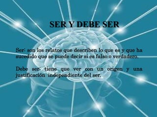 SER Y DEBE SER

Ser: son los relatos que describen lo que es y que ha
sucedido que se puede decir si es falso o verdadero.

Debe ser: tiene que ver con un origen y una
justificación independiente del ser.
 