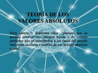 TEORÍA DE LOS
     VALORES ABSOLUTOS

Para platón y descartes ellos piensan que es
posible percibir una imagen lejana y de valores
perfectos que se interpreten a las cosas del mundo
real como sombras o huellas de ese mundo absoluto
o ideal.
 