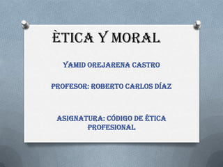 ÈTICA Y MORAL
  Yamid Orejarena Castro

Profesor: Roberto Carlos Díaz



 Asignatura: Código de ética
        profesional
 