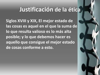 Justificación de la ética
Siglos XVIII y XIX, El mejor estado de
las cosas es aquel en el que la suma de
lo que resulta valioso es lo más alta
posible; y lo que debemos hacer es
aquello que consigue el mejor estado
de cosas conforme a esto.
 