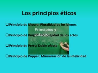 Los principios éticos
 Principio de Moore: Pluralidad de los bienes.

 Principio de Knight: Complejidad de los actos

 Principio de Perry: Doble efecto

 Principio de Popper: Minimización de la infelicidad
 