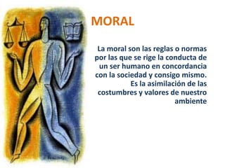 MORAL
 La moral son las reglas o normas
por las que se rige la conducta de
 un ser humano en concordancia
con la sociedad y consigo mismo.
           Es la asimilación de las
 costumbres y valores de nuestro
                         ambiente
 