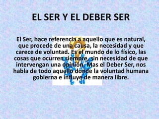 EL SER Y EL DEBER SER
 El Ser, hace referencia a aquello que es natural,
  que procede de una causa, la necesidad y que
 carece de voluntad. Es el mundo de lo físico, las
cosas que ocurren siempre, sin necesidad de que
 intervengan una opinión. Mas el Deber Ser, nos
habla de todo aquello donde la voluntad humana
        gobierna e influye de manera libre.
 