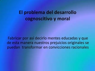 El problema del desarrollo
          cognoscitivo y moral


Fabricar por así decirlo mentes educadas y que
de esta manera nuestros prejuicios originales se
puedan transformar en convicciones racionales
 