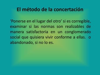 El método de la concertación

‘Ponerse en el lugar del otro’ si es corregible,
examinar si las normas son realizables de
manera satisfactoria en un conglomerado
social que quisiera vivir conforme a ellas. o
abandonado, si no lo es.
 