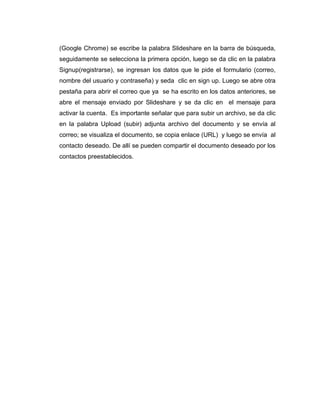 (Google Chrome) se escribe la palabra Slideshare en la barra de búsqueda,
seguidamente se selecciona la primera opción, luego se da clic en la palabra
Signup(registrarse), se ingresan los datos que le pide el formulario (correo,
nombre del usuario y contraseña) y seda clic en sign up. Luego se abre otra
pestaña para abrir el correo que ya se ha escrito en los datos anteriores, se
abre el mensaje enviado por Slideshare y se da clic en el mensaje para
activar la cuenta. Es importante señalar que para subir un archivo, se da clic
en la palabra Upload (subir) adjunta archivo del documento y se envía al
correo; se visualiza el documento, se copia enlace (URL) y luego se envía al
contacto deseado. De allí se pueden compartir el documento deseado por los
contactos preestablecidos.
 